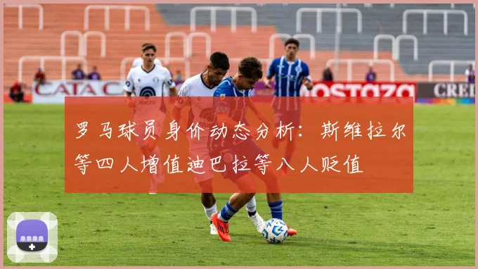 罗马球员身价动态分析：斯维拉尔等四人增值迪巴拉等八人贬值