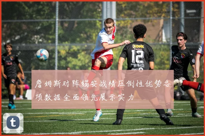 詹姆斯对阵锡安战绩压倒性优势各项数据全面领先展示实力