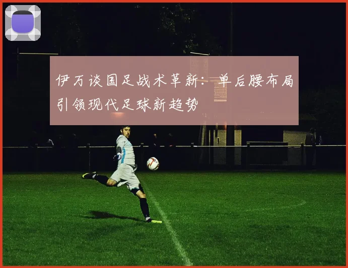 伊万谈国足战术革新:单后腰布局引领现代足球新趋势