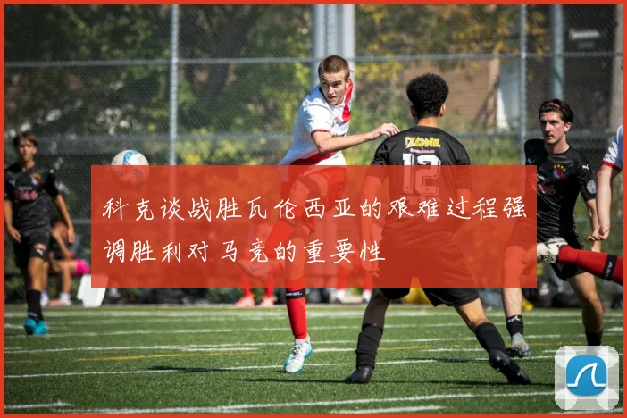 科克谈战胜瓦伦西亚的艰难过程强调胜利对马竞的重要性