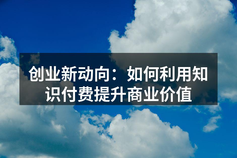 创业新动向：如何利用知识付费提升商业价值